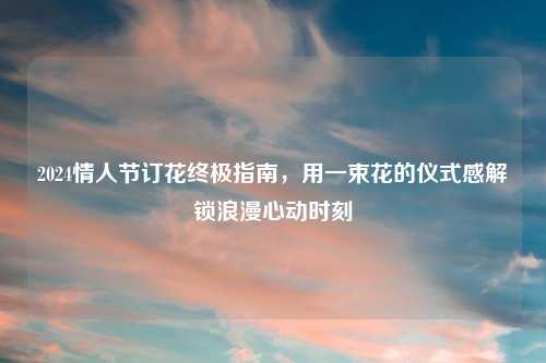 2024情人节订花终极指南,用一束花的仪式感解锁浪漫心动时刻