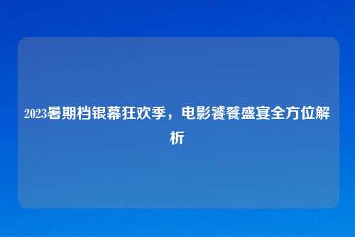 2023暑期档银幕狂欢季，电影饕餮盛宴全方位解析