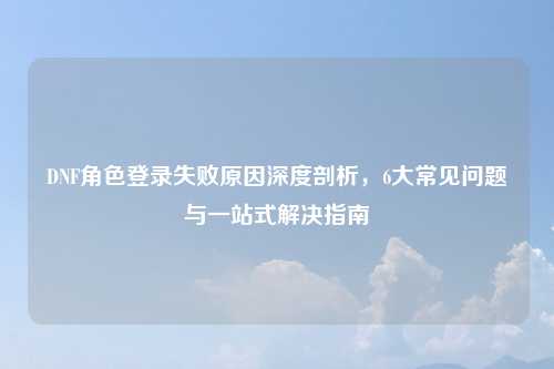 DNF角色登录失败原因深度剖析，6大常见问题与一站式解决指南