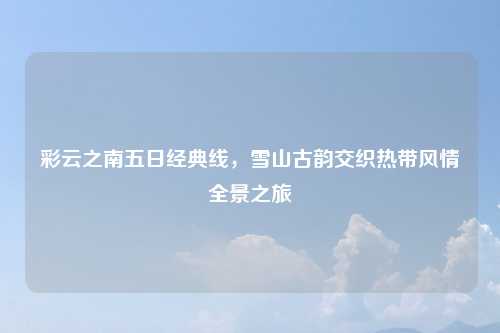 彩云之南五日经典线，雪山古韵交织热带风情全景之旅