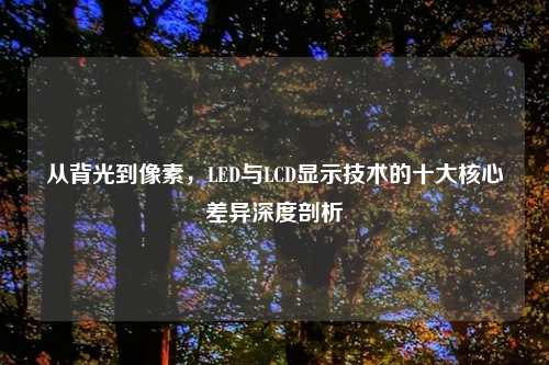 从背光到像素,LED与LCD显示技术的十大核心差异深度剖析