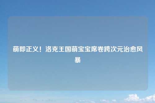 萌即正义！洛克王国萌宝宝席卷跨次元治愈风暴