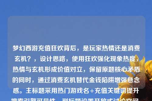 梦幻西游充值狂欢背后，是玩家热情还是消费玄机？，设计思路，使用狂欢强化现象热度，热情与玄机形成价值对立，保留原题核心矛盾的同时，通过消费玄机替代金钱陷阱增强悬念感。主标题采用热门游戏名+充值关键词提升搜索引擎可见性，副标题设置开放式讨论空间，符合深度报道或观点类文章的标题特征）