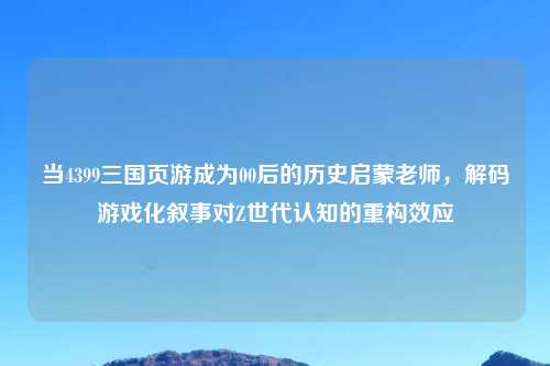 当4399三国页游成为00后的历史启蒙老师,解码游戏化叙事对Z世代认知的重构效应
