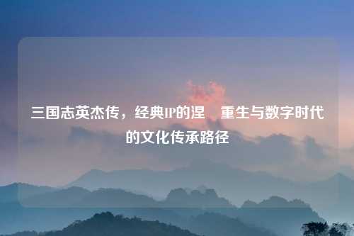 三国志英杰传,经典IP的涅槃重生与数字时代的文化传承路径