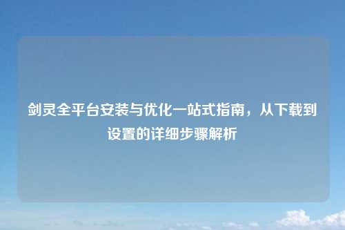 剑灵全平台安装与优化一站式指南，从下载到设置的详细步骤解析
