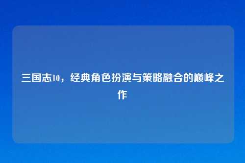 三国志10，经典角色扮演与策略融合的巅峰之作