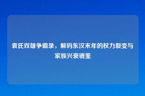 袁氏双雄争霸录，解码东汉末年的权力裂变与家族兴衰镜鉴