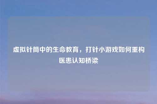 虚拟针筒中的生命教育，打针小游戏如何重构医患认知桥梁