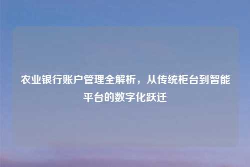 农业银行账户管理全解析，从传统柜台到智能平台的数字化跃迁