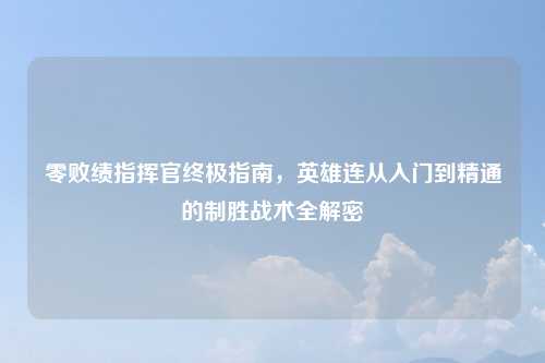 零败绩指挥官终极指南，英雄连从入门到精通的制胜战术全解密