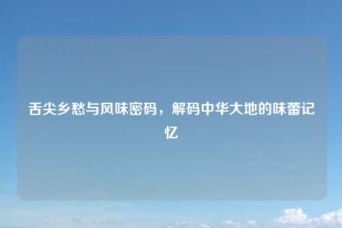 舌尖乡愁与风味密码,解码中华大地的味蕾记忆