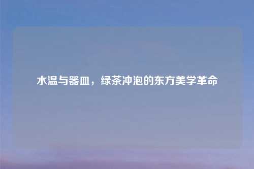 水温与器皿，绿茶冲泡的东方美学革命