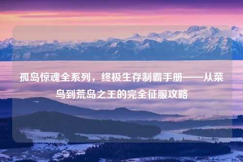 孤岛惊魂全系列，终极生存制霸手册——从菜鸟到荒岛之王的完全征服攻略