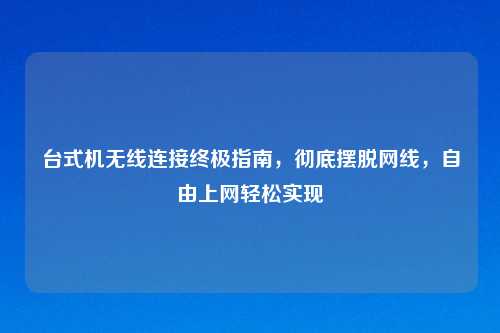 台式机无线连接终极指南，彻底摆脱网线，自由上网轻松实现