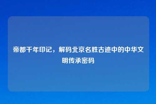 帝都千年印记，解码北京名胜古迹中的中华文明传承密码