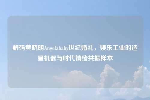 解码黄晓明Angelababy世纪婚礼，娱乐工业的造星机器与时代情绪共振样本