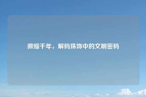 微缩千年，解码珠饰中的文明密码