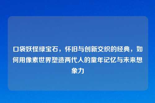 口袋妖怪绿宝石，怀旧与创新交织的经典，如何用像素世界塑造两代人的童年记忆与未来想象力