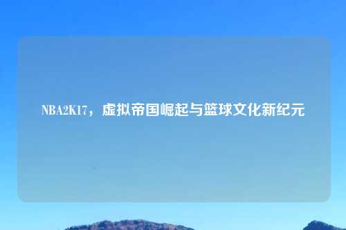 NBA2K17，虚拟帝国崛起与篮球文化新纪元