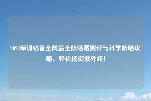 2023军训必备全网最全防晒霜测评与科学防晒攻略,轻松抵御紫外线!