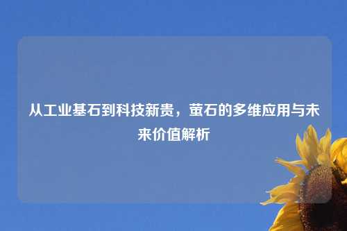 从工业基石到科技新贵，萤石的多维应用与未来价值解析