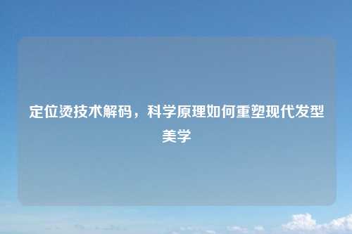 定位烫技术解码，科学原理如何重塑现代发型美学