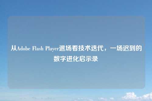 从Adobe Flash Player退场看技术迭代，一场迟到的数字进化启示录