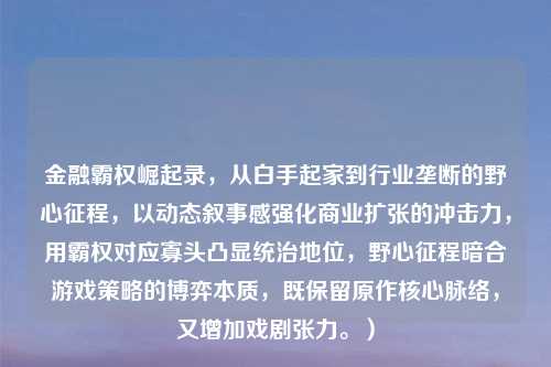 金融霸权崛起录,从白手起家到行业垄断的野心征程,以动态叙事感强化商业扩张的冲击力,用霸权对应寡头凸显统治地位,野心征程暗合游戏策略的博弈本质,既保留原作核心脉络,又增加戏剧张力。)
