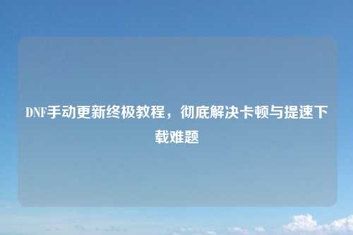 DNF手动更新终极教程，彻底解决卡顿与提速下载难题