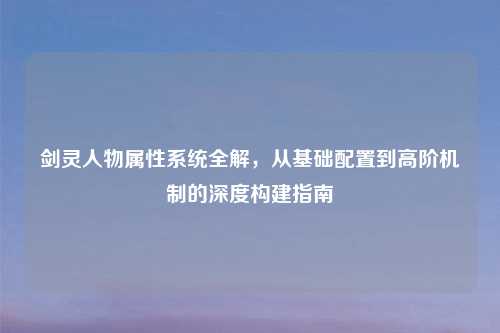 剑灵人物属性系统全解，从基础配置到高阶机制的深度构建指南