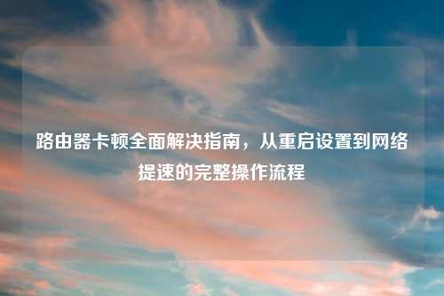 路由器卡顿全面解决指南，从重启设置到网络提速的完整操作流程