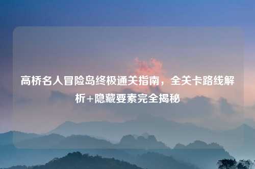 高桥名人冒险岛终极通关指南，全关卡路线解析+隐藏要素完全揭秘