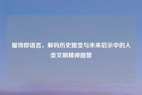 服饰即语言，解码历史嬗变与未来启示中的人类文明精神图景