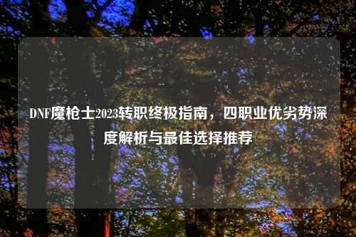 DNF魔枪士2023转职终极指南，四职业优劣势深度解析与最佳选择推荐