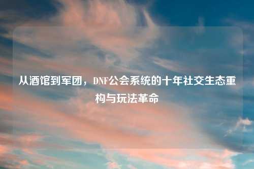 从酒馆到军团，DNF公会系统的十年社交生态重构与玩法革命