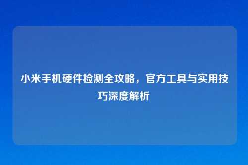 小米手机硬件检测全攻略，官方工具与实用技巧深度解析