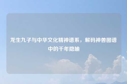 龙生九子与中华文化精神谱系，解码神兽图谱中的千年隐喻