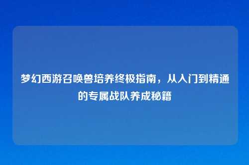 梦幻西游召唤兽培养终极指南，从入门到精通的专属战队养成秘籍