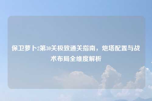 保卫萝卜2第30关极致通关指南，炮塔配置与战术布局全维度解析