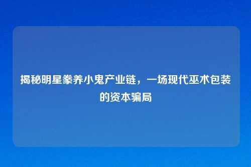 揭秘明星豢养小鬼产业链，一场现代巫术包装的资本骗局