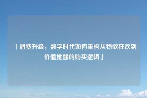 「消费升级，数字时代如何重构从物欲狂欢到价值觉醒的购买逻辑」