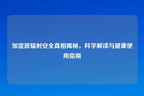 加湿器辐射安全真相揭秘，科学解读与健康使用指南