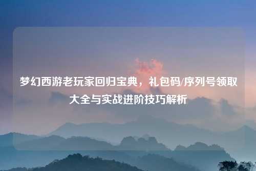 梦幻西游老玩家回归宝典，礼包码/序列号领取大全与实战进阶技巧解析