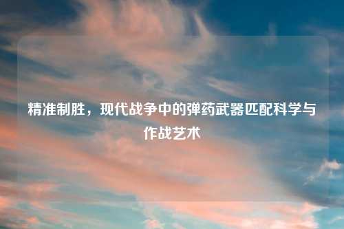 精准制胜，现代战争中的弹药武器匹配科学与作战艺术