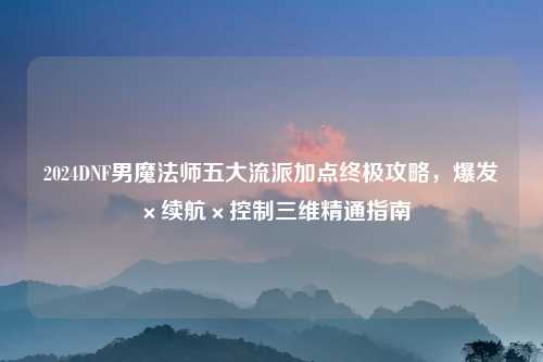 2024DNF男魔法师五大流派加点终极攻略，爆发×续航×控制三维精通指南