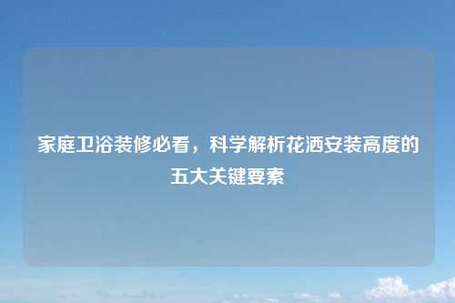 家庭卫浴装修必看，科学解析花洒安装高度的五大关键要素