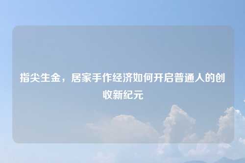 指尖生金,居家手作经济如何开启普通人的创收新纪元