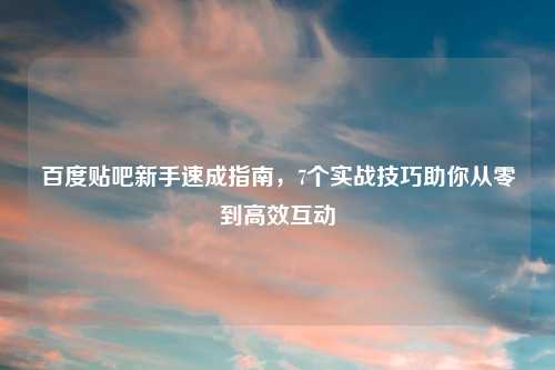 百度贴吧新手速成指南，7个实战技巧助你从零到高效互动