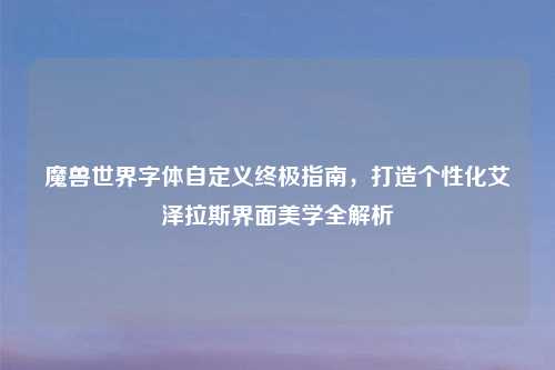 魔兽世界字体自定义终极指南，打造个性化艾泽拉斯界面美学全解析